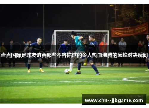 盘点国际足球友谊赛那些不容错过的令人热血沸腾的巅峰对决瞬间 盘点国际足球友谊赛那些不容错过的令人热血沸腾的巅峰对决瞬间