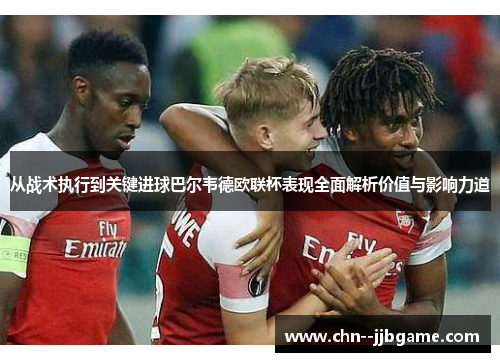 从战术执行到关键进球巴尔韦德欧联杯表现全面解析价值与影响力道